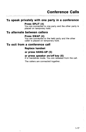 Page 20Conference Calls 
.~ 
,.--I- 1 
To speak privately with one party in a conference 
Press SPLIT (4) You are connected to one party and the other party is 
placed on temporary hold. 
To alternate between callers 
Press SWAP (4) 
You are connected to the held party and the other 
caller is placed on temporary hold. 
To exit from a conference call 
Replace handset 
or press HANG-UP (5) 
or press speaker on/off key (6) 
if in handsfree mode. You are released from the call. 
The callers are connected together....