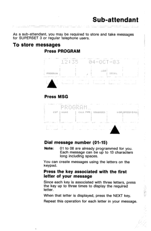 Page 22Sub-attendant 
As a sub-attendant, you may be required to store and take messages 
for SUPERSET 3 or regular telephone users. 
To store messages 
Press PROGRAM 
Press MSG 
Dial message number (01-15) 
Note: 01 to 08 are already programmed for you. 
Each message can be up to 13 characters 
long including spaces. 
You can create messages using the letters on the 
keypad. 
Press the key associated with the first 
letter of your message 
Since each key is associated with three letters, press 
the key up to...