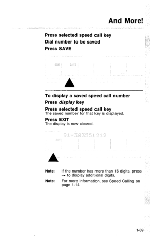 Page 42And More! 
Press selected speed call key 
Dial number to be saved 
Press SAVE 
To display a saved speed call number 
Press display key 
Press selected speed call key 
The saved number for that key is displayed 
Press EXIT 
The display is now cleared. 
:.. ./ .; .-:. :.. ...:. : : 
., ,;; .” ...: ..... ‘: ; ‘/ 
.:‘.... : ..: ~. ..: .,,: ..,: .I.. ,“., .., ::. 
Note: If the number has more than 16 digits, press 
+ -to display additional digits. 
Note: For more information, see Speed Calling on 
page l-14....