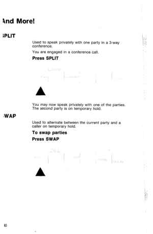 Page 434nd More! 
iPLlT 
Used to speak privately with one party in a 3-way 
conference. 
You are engaged in a conference call. 
Press SPLIT 
You may now speak privately with one of the parties. 
The second party is on temporary hold. 
;WAP 
Used to alternate between the current party and a 
caller on temporary hold. 
To swap parties 
Press SWAP 
/_ : 
‘;.. .-: 
I -. 
:,,:::  