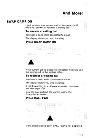 Page 44And More! 
SWAP CAMP ON 
Used to place your current call on temporary hold 
while you answer or redirect a waiting call. 
To answer a waiting call 
You hear a beep while connected to a call. 
The display shows you who is calling. 
Press SWAP CAMP ON 
Your current call is placed on temporary hold and you 
are connected to the waiting caller. 
To redirect a waiting call 
You hear a beep while connected to a call. 
The display shows you who is calling. 
If call forwarding to a different extension has been...