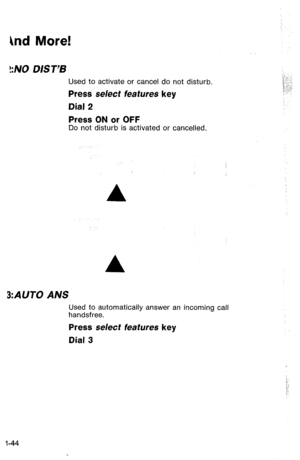 Page 47hd More! 
!:NO D/S T’B 
Used to activate or cancel do not disturb. 
Press select features key 
Dial 2 
Press ON or OFF 
Do not disturb is activated or cancelled. 
A 
A 
3:AUTO ANS 
Used to automatically answer an incoming call 
handsfree. 
Press select features key 
Dial 3 
l-44  