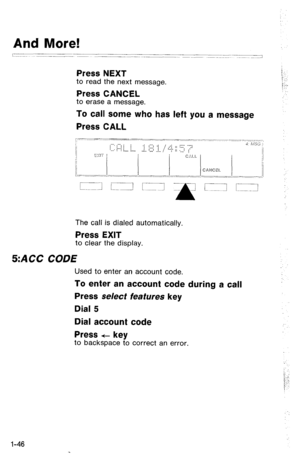 Page 49And More! 
? ~~~~~ -______- 
~~~~_ 
__-.- ~~.~ ~~___. --~ ~---_-.~. .~ 
_1 
Press NEXT 
to read the next message. 
Press CANCEL to erase a message. 
To call some who has left you a message 
Press CALL 
The call is dialed automatically. 
Press EXIT to clear the display. 
5:ACC CODE 
Used to enter an account code. 
To enter an account code during a call 
Press select features key 
Dial 5 
Dial account code 
Press f- key 
to backspace to correct an error. 
l-46  