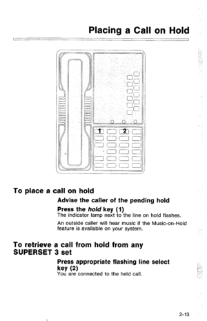 Page 63Placing a Call on Hold 
~____ 
I 
To place a call on hold 
Advise the caller of the pending hold 
Press the hold key (1) 
The indicator lamp next to the line on hold flashes. 
An outside caller will hear music if the Music-on-Hold 
feature is available on your system. 
To retrieve a call from hold from any 
SUPERSET 3 set 
Press appropriate flashing line select 
key 
(2) 
You are connected to the held call. 
2-13  