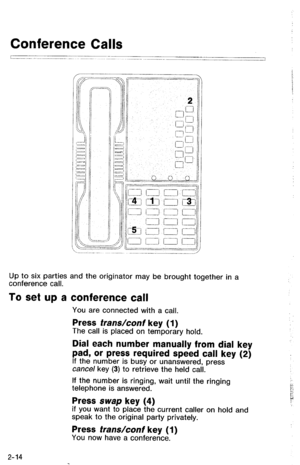 Page 64Up to six parties and the originator may be brought together in a 
conference call. 
To set up a conference call 
You are connected with a call. 
Press frans/conf key (1) The call is placed on temporary hold. 
Dial each number manually from dial key 
pad, or press required speed call key (2) 
If the number is busy or unanswered, press cancel key (3) to retrieve the held call. 
If the number is ringing, wait until the ringing 
telephone is answered. 
Press swap key (4) if you want to place the current...