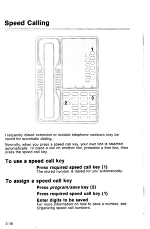 Page 66Frequently dialed extension or outside telephone numbers may be 
saved for automatic dialing. 
Normally, when you press a speed call key, your own line is selected 
automatically. To place a call on another line, preselect a free line, then 
press the speed call key. 
To use a speed call key 
Press required speed call key (1) The stored number is dialed for you automatically. 
To assign a speed call key 
Press program/save key (2) 
Press required speed call key (1) 
Enter digits to be saved 
For more...