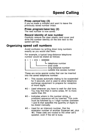 Page 67Speed Calling 
/ 1 
Press cancel key (3) if you’ve made a mistake and want to leave the 
previously saved number intact. : : 
: 
.‘. 
Press program/save key (2) The new number is now saved. 
Record identity of new number Carefully remove the clear plastic card cover and 
write the number identity on the line next to the 
speed call key. 
Organizing speed call numbers 
Avoid confusion by writing down long numbers 
exactly as you would dial them. 
For example, a typical long-distance telephone 
number...