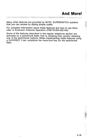 Page 69- And More! :. 
/ 
Many other features are provided by MITEL SUPERSWITCH systems 
that you can access by dialing simple codes. 
For complete information about these features and how to use them, 
refer to Extension Features Operation (PN91 lo-034-002-NA). 
Some of the features described in the regular telephone section are 
activated by a switchhook flash; that is, pressing then quickly releasing 
one of the switchhook buttons. When implementing these features using 
a SUPERSET 3 set, substitute the...