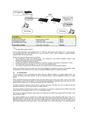 Page 1616
CalculationFormulaResult
Remote Phones10Total CCS at remote site Remote phones x 6CCS 60CCSPercentage trunk traffic Total CCS x 65% 39CCSPercentage intercom traffic Total CCS x (100 – trunk traffic)% 21CCS
Total traffic over WANTotal traffic – local traffic60.0CCS
Thus:
•  The total traffic handled is 60CCS.
From an earlier calculation it was highlighted that a T1 WAN link, without QoS, could handle 6 G.711 ‘voice channels’.
From ErlangB tables with P.001 blocking such a link can handle 41.1CCS. There...