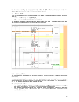 Page 1010
For slower speed links then the recommendation is to reduce the MTU in the routers/gateways to provide more
opportunity for the voice traffic. A value of 500 has been found to work well.
3.8 Network Priority
There are two areas where priority mechanisms operate in the network to ensure that voice traffic maintains high priority.
These are:
•  Layer 2 in the LAN through use of IEEE802.1p/Q
•  Layer 3 in the WAN through use of DiffServ/TOS/Precedence
The picture blow highlights an Ethernet packet...