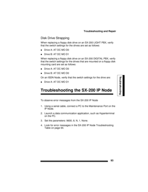 Page 103Troubleshooting and Repair
93
Troubleshooting
Disk Drive Strapping
When replacing a floppy disk drive on an SX-200 LIGHT PBX, verify 
that the switch settings for the drives are set as follows:
Drive A: AT DC MO D0
Drive B: AT DC MO D1
When replacing a floppy disk drive on an SX-200 DIGITAL PBX, verify 
that the switch settings for the drives that are mounted on a floppy disk 
mounting card are set as follows:
Drive A: AT DC MO D0
Drive B: AT DC MO D0
On an ISDN Node, verify that the switch settings...