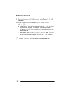 Page 144Technician’s Handbook
134
9. Connect the customer’s PMS computer to the Dataset’s RS-232 
connector.
10. Verify that the customer’s PMS computer communicates
with the PBX.
If the PBX’s PMS interface and the customer’s PMS computer 
communicate properly, you will see an exchange of ENQ 
(Enquire) and ACK (Acknowledge) commands at the customer’s 
PMS computer.
If the PBX’s PMS interface and the customer’s PMS computer 
do not communicate properly, test the PBX’s PMS interface.
Refer to PBX and PMS Cannot...