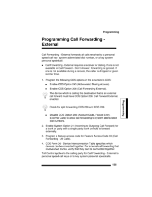 Page 145Programming
135
Programming
Programming Call Forwarding - 
External
Call Forwarding - External forwards all calls received to a personal 
speed call key, system abbreviated dial number, or a key system 
personal speedcall.
Call Forwarding - External requires a receiver for dialing. If one is not 
available in Call Forward - Don’t Answer, forwarding is ignored. If 
one is not available during a reroute, the caller is dropped or given 
reorder tone.
1. Program the following COS options in the extension’s...