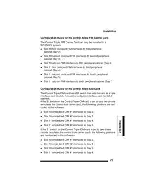 Page 185Installation
175
Installation
Configuration Rules for the Control Triple FIM Carrier Card 
The Control Triple FIM Carrier Card can only be installed in a 
SX-200 EL system. 
Slot 10 first on-board FIM interfaces to first peripheral 
cabinet (Bay 2)
Slot 10 second on-board FIM interfaces to second peripheral 
cabinet (Bay 3)
Slot 10 add-on FIM interfaces to fifth peripheral cabinet (Bay 6)
Slot 11 first on-board FIM interfaces to third peripheral
cabinet (Bay 4)
Slot 11 second on-board FIM interfaces...