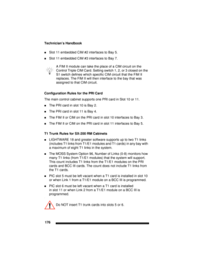 Page 186Technician’s Handbook
176
Slot 11 embedded CIM #2 interfaces to Bay 5.
Slot 11 embedded CIM #3 interfaces to Bay 7.
Configuration Rules for the PRI Card
The main control cabinet supports one PRI card in Slot 10 or 11. 
The PRI card in slot 10 is Bay 2.
The PRI card in slot 11 is Bay 4.
The FIM II or CIM on the PRI card in slot 10 interfaces to Bay 3.
The FIM II or CIM on the PRI card in slot 11 interfaces to Bay 5.
T1 Trunk Rules for SX-200 RM Cabinets
LIGHTWARE 18 and greater software supports up...