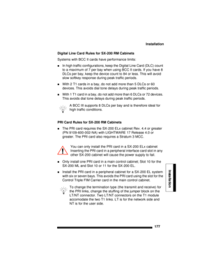 Page 187Installation
177
Installation
Digital Line Card Rules for SX-200 RM Cabinets
Systems with BCC II cards have performance limits: 
In high traffic configurations, keep the Digital Line Card (DLC) count 
to a maximum of 7 per bay when using BCC II cards. If you have 8 
DLCs per bay, keep the device count to 84 or less. This will avoid 
slow softkey response during peak traffic periods.
With 2 T1 cards in a bay, do not add more than 5 DLCs or 60 
devices. This avoids dial tone delays during peak traffic...