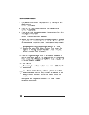 Page 190Technician’s Handbook
180
7. Select the Customer Data Entry application by entering “2”. The 
display returns:
ENTER USERNAME : 
8. Enter the INSTALLER level of access. The display returns:
ENTER PASSWORD: 
9. Enter the required password to access Customer Data Entry. The 
default password is 1000.
A list of the system’s forms is displayed.
10. Select Form 04 and press the return key once to enable the software 
options that were purchased .You must enter the Maximum Devices 
and Maximum ACD Agents...