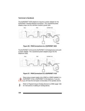 Page 236Technician’s Handbook
226
The SUPERSET 4025 telephone requires a power adapter for the 
SUPERSET Interface Module connection. The unpowered power 
adapter plugs into the interface module’s power jack.
Figure 36:  PKM Connections to a SUPERSET 4025 
The SUPERSET 4150 and the SUPERSET 4125 telephones come with 
a power adapter. The unpowered power adapter plugs into the 
telephone itself.
Figure 37:  PKM Connections to a SUPERSET 4150 
Never plug a power supply into a SIM1or a SIM2 installed in a 
SUPERSET...