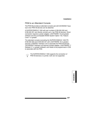 Page 237Installation
227
Installation
PKM to an Attendant Console 
The PKM 48 provides an attendant console user with 48 DSS/BLF keys. 
Up to two PKM 48 devices can be attached.
A SUPERCONSOLE 1000 with part numbers 9189-000-300 and 
9189-000-301 can directly connect up to  two PKM 48 devices. Direct 
connection requires a power adapter, LIGHTWARE 18 and greater 
software and the purchasable MOSS System Option 102, Feature 
Level 1 or greater. 
The attendant console (excluding the SUPERCONSOLE 1000 PN...
