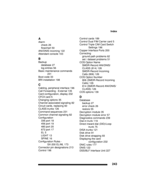Page 253Index
243
A
Alarm
check 26
flowchart 50
ANI/DNIS incoming 122
Attendant console 103
B
Backup
database 27
log entries 56
Basic maintenance commands 
231
Boot code 33
BRI installation 198
C
Cabling, peripheral interface 196
Call Forwarding - External 135
Card configuration, display 232
CFCII card 5
Changing options 35
Channel associated signaling 82
Circuit cards, replacing 60
CLASS trunks 126
Command sequences 231
Common channel signaling 82
Configuration
336 port 18
456 port 19
480 port 20
672 port 17
EL...