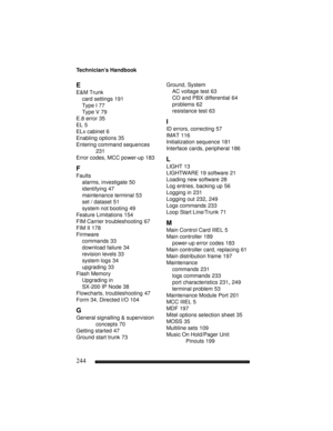 Page 254Technician’s Handbook
244
E
E&M Trunk
card settings 191
Type I 77
Type V 79
E.8 error 35
EL 5
ELx cabinet 6
Enabling options 35
Entering command sequences 
231
Error codes, MCC power-up 183
F
Faults
alarms, investigate 50
identifying 47
maintenance terminal 53
set / dataset 51
system not booting 49
Feature Limitations 154
FIM Carrier troubleshooting 67
FIM II 178
Firmware
commands 33
download failure 34
revision levels 33
system logs 34
upgrading 33
Flash Memory
Upgrading in 
SX-200 IP Node
 38...