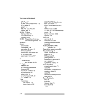 Page 256Technician’s Handbook
246
672 Port 17
EL/ML configuration rules 173
ELx cabinet 6
LIGHT 13
ML (FD) and (RM) 12
SPINE Bay 16
SX-200 IP Node
Configuration 14
Troubleshooting 93
Upgrading 36
SX-200 RM peripheral interface 
card slot assignments
 197
Symbols 3
System
checklist 25
commands 234
correcting ID errors 57
ID mismatch 57
initialization sequence 181
is not booting 49
options and timers 147
T
T1 or PRI Trunk 
port (J5 and J6)
 201
T1 Trunk
A&B bits 83
A-B signalling states 84
loopback 83
maximum...