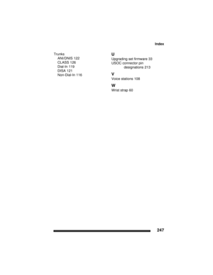 Page 257Index
247
Trunks
ANI/DNIS 122
CLASS 126
Dial-In 119
DISA 121
Non-Dial-In 116
U
Upgrading set firmware 33
USOC connector pin 
designations
 213
V
Voice stations 108
W
Wrist strap 60 