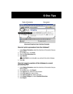 Page 259E-Doc Tips
Advanced Graphical User Interface Example
How do I print a procedure from the infobase?
1. In the Table of Contents, select the check box of the section that you 
want to print.
2. On the File menu, click Print.
3. Click the Print Document tab.
4. Click Section.
CAUTION:Do not click all or you will print the entire infobase.
5. Click OK.
How do I export a section of the infobase to a word 
processing file?
1. In the Table of Contents, select the check box of the section that you 
want to...
