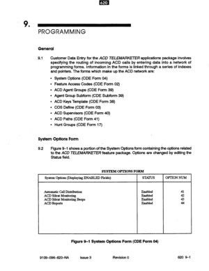 Page 103.9 
’ 
PROGRAMMING 
General 
9.1 Customer Data Entry for the ACD TELE/WRKETER applications package involves 
specifying the routing of incoming ACD calls by entering data into a network of 
programming forms. information in the forms is linked through a series of indexes 
and pointers. The forms which make up the ACD network are: 
System Options Form 
System Options (CDE Form 04) 
Feature Access Codes (CDE Form 02) 
ACD Agent Groups (CDE Form 39) 
Agent Group Subform (CDE Subform 39) 
ACD Keys Template...