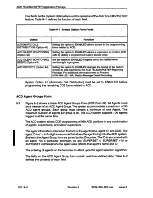 Page 104ACD TELEMARKETER Application Package 
Four fields on the System Options form control operation of the 
ACD TELEMARKTTER 
feature. Table 9-1 defines the function of each field. 
Table 9-l System Option Form Fields 
Optlon 
I Function 
AUTOMATiC CALL Setting this option to ENABLED allows access to the programming 
DISTRIBUTION (Option 
41) forms related to ACD. 
ACD SILENT MONITORING Setting this option to ENABLED allows a supervisor to monitor ACD 
(Option 42) calls by dialing a programmed feature access...