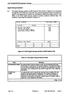 Page 106ACD TELEMARKETER Application Package 
Agent Groups Subform 
9.4 The Agent Groups subform (CDE Subform 39) shown in Figure 93 is accessed 
through the OPTIONS key. This form can only be accessed if there is at least one 
agent in the agent group. Entries are changed by editing the status column. Four 
fields on the ACD Agent Group subform contain customer-defined data. The 
contents of each field are defined in Table 9-3. 
2:37 PM ll-JUH-99 alarm status = MAJOR 
[ACDGRP: i ] OPTIONS 
) Afterwork Timer...