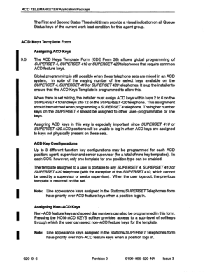 Page 108ACD TELEMARKETER Application Package 
The First and Second Status Threshold timers provide a visual indication on all Queue 
Status keys of the current work load condition for this agent group. 
ACD Keys Template Form 
I 
9.5 
I 
I 
I 
I 
Assigning ACD Keys 
The ACD Keys Template Form (CDE Form 38) allows global programming of 
SUPERSET4, SUPERSET or SUPERsET telephones that require common 
ACD feature keys. 
Global programming is still possible when these telephone sets are mixed in an ACD 
system, in...