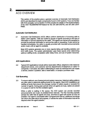 Page 132 
’ 
ACD OVERVIEW 
This section of the practice gives a general overview of Automatic Call Distribution 
(ACD) and describes the basic components found in ACD systems. If you are familiar 
with ACD concepts, turn to Section 3 of this practice for details on the implementation 
of the ACD TfLEMARKETER feature for the SX-200 DIGITAL and SX-200 LIGHT 
PABX. 
Automatic Call Distribution 
2.1 Automatic Call Distribution (ACD) offers uniform distribution of incoming calls to 
station users (agents). Calls are...