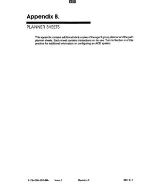 Page 127Appendix B. 
PLANNER SHEETS 
This appendix contains additional blank copies of the agent group planner and the path 
planner sheets. Each sheet contains instructions on its use. Turn to Section 4 of this 
practice for additional information on configuring an ACD system. 
9109-096-62SNA Issue 3 Revision 0 620 B-l  