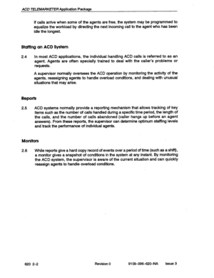 Page 14ACD TELEMARKETER Application Package 
If calls arrive when some of the agents are free, the system may be programmed to 
equalize the workload by directing the next incoming call to the agent who has been 
idle the longest. 
Stufftng an ACD System 
2.4 In most ACD applications, the individual handling ACD calls is referred to as an 
agent. Agents are often specially trained to deal with the caller’s problems or 
requests. 
A supervisor normally oversees the ACD operation by monitoring the activity of the...