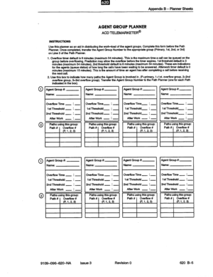 Page 131Appendii B - Planner Sheets 
0 1 
0 2 
0 1 
AGENT GROUP PLANNER 
ACD TELEMARKIXR@ 
INSTRUCTIONS 
Use this planner as an aid in distributing the work-load of the agent groups. Complete this form before the Path 
Planner. Once completed, transfer the Agent Group Number to the appropriate group (Primary, 1 St, 2nd, or 3rd) 
on Line 3 of the Path Planner. 
1. Overflow timer default is 9 minutes (maximum 54 minutes). This is the maximum time a call can bs queued on the 
group before overflowing. Prediction...