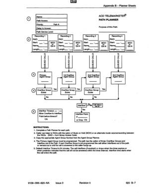 Page 133Appendix B - Planner Sheets 
Name: 
Path Access: 
Priority: !Jath#: 
Delay tc Answer: 
Path 3ervica Level: 
ACD TELEMARKfFTE@ 
PATH PLANNER 
Purpose cif this Path: 
0 3 
0 4 
+ + 
Prim 
Agent roup  % 1stoVedbw 
- Agent Group 
+ 
2nd Overffow 
----, Agent Group 
+ 
3rd Overflow 
- Agent Group 
1 
Overflow Group z 1 
Overflow Group yes 1 
overnow Group Yes 
Exists Exists Exists 
No No No 
W 
01 5 lnterflow Timeout: - : - 
Allow Overfiow to Interflow I Point before timeout? 
YIN 
I Yes 
I # or Drop. Y/N I...