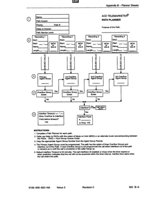 Page 135Appendix B - Planner Sheets 
0 1 
0 2 
ACDTELEMARKETE8 
PATH PLANNER 
Purpose of this Path: 
Path Service Level: 
~~~~~~~~ 
9 s Y Y 
a 
: 8 8 d 
!! E B s 
: z z $ 
4 4 4 ’ i 
Prim 
% 1 st overflow 2nd DverfIow 3rd Overflow 
Agent roup _ Agent Group - Agent Group --, Agent Group 
0 3 
1 1 
0 4 Ove&lowGroup ‘*’ Overflow Group ye’ 1 
Overflow Group Yes 
Edsts Exists Exists 
No No No 
v 
T 
Interflow? 
t-+T-I No callstays 
I Point before timeout? 
# 
-I 
I 
lntem0w Point: 
Y/N or Drop. YiN 
INSTRUCTIONS: 
1....