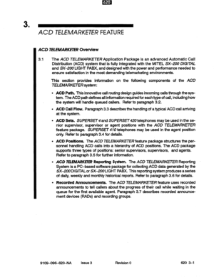 Page 153 . 
ACD TELEMARKH’H? FEATURE 
ACD TELEMARKETER Overview 
3.1 The ACD TELEMARKETER Application Package is an advanced Automatic Call 
Distribution (ACD) system that is fully integrated with the MITEL SX-200 DIGITAL 
and SX-200 LIGHT PABX, and designed with the power and performance needed to 
ensure satisfaction in the most demanding telemarketing environments. 
This section provides information on the following components of the ACD 
TELEMARKETER system: 
ACD Path. This innovative call routing design...