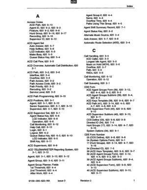 Page 145index 
A 
Access Codes 
ACD Path, 620 9-13 
Agent ID, 620 9-2,620 9-3 
Feature, 620 92,620 9-8 
Hunt Group, 620 9-16,620 9-17 
Recording, 620 9-16 
Supervisor ID, 620 9-10 
ACD Agent Set 
Auto Answer, 620 5-7 
Help Softkey, 620 5-6 
LCD indicator, 620 6-3 
Make Busy, 620 5-3 
Queue Status Key, 620 5-4 
ACD Call Flow, 620 3-5 
ACD Overview, Automatic Call Distribution, 620 
2-l 
ACD Path, 620 3-2,620 3-6 
Interflow, 620 3-4 
Overflow, 620 3-3 
Path Access, 620 3-2 
Path Access Code, 620 3-2 
Path...