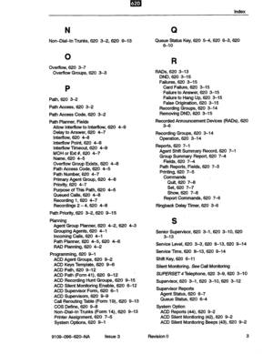 Page 147m . I 
Index 
N 
Non-Dial-In Trunks, 620 3-2,620 9-13 
0 
Overflow, 620 3-7 
Overflow Groups, 620 33 
P 
Path, 620 3-2 
Path Access, 620 3-2 
Path Access Code, 620 3-2 
Path Planner, Fields 
Allow InterRow to Interflow, 620 4-9 
Delay to Answer, 620 4-7 
Interflow, 620 4-6 
Internow Point, 620 &6 
lntertlow Timeout, 620 4-9 
MOH or Ext #, 620 4-7 
Name, 620 4-5 
Overflow Group Exists, 620 4-6 
Path Access Code, 620 4-5 
Path Number, 620 4-7 
Primary Agent Group, 620 4-6 
Priority, 620 4-7 
Purpose of...