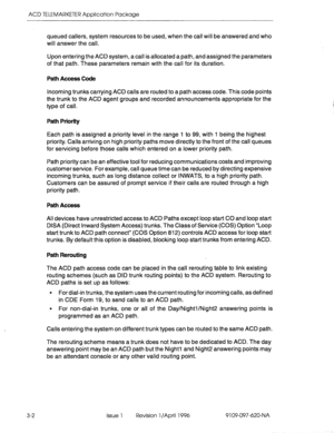 Page 157ACD TELEMARKETER Application Package 
3-2 queued 
callers, system resources to be used, when the call will be answered and who 
will answer the call. 
Upon entering the ACD system, a call is allocated a path, and assigned the parameters 
of that path. These parameters remain with the call for its duration. 
Path Access Code 
Incoming trunks carrying ACD calls are routed to a path access code. This code points 
the trunk to the ACD agent groups and recorded announcements appropriate for the 
type of call....