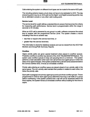 Page 17ACD TELEMARKETER Feature 
Calls entering the system on different trunk types can be routed to the same ACD path. 
The rerouting scheme means a trunk does not have to be dedicated to ACD. The day 
answering point may be an ACD path but the Night1 and Night2 answering points may 
be an attendant console or any other valid routing point. 
Service Level 
The service level for a path defines a standard time to answer that becomes the criteria 
for measuring path performance. Service level is programmable...