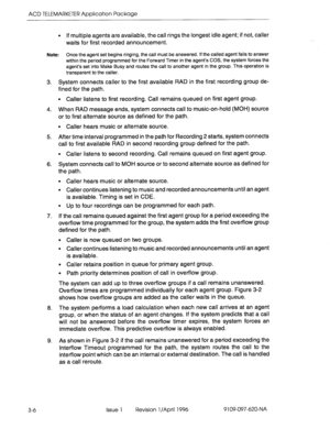 Page 161ACD TELEMARKETER Application Package 
3-6 Issue 1 Revision 1 /April 1996 9109-097-620-NA 
l If multiple agents are available, the call rings the longest idle agent; if not, caller 
waits for first recorded announcement. 
Note: Once the agent set begins ringing, the call must be answered. If the called agent fails to answer 
within the period programmedforthe Forward Timer in the agent’s COS, the system forces the 
agent’s set into Make Busy and routes the call to another agent in the group. This...