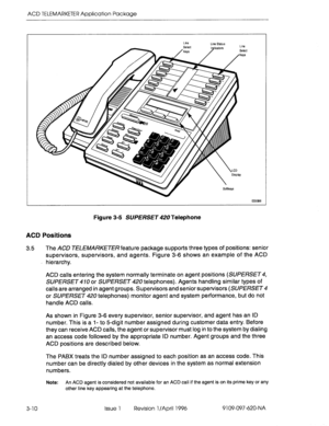 Page 165ACD TELEMARKETER Application Package 
Figure 3-5 SUERSET 420 Telephone 
ACD Positions 
3.5 
The ACD TELEMARKETER feature package supports three types of positions: senior 
supervisors, supervisors, and agents. Figure 3-6 shows an example of the ACD 
hierarchy. 
ACD calls entering the system normally terminate on agent positions (SUPERSET4, 
SUPERSET 470 or SUPERSET 420 telephones). Agents handling similar types of 
calls are arranged in agent groups. Supervisors and senior supervisors 
(SUPERSET 4 
or...