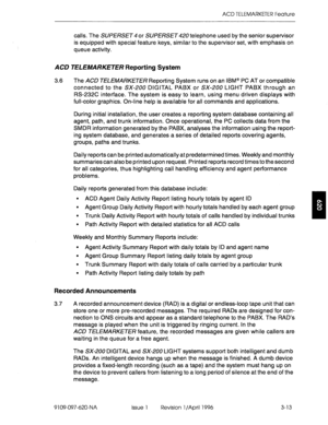 Page 168ACD TELEMARKETER Feature 
calls. The SUPERSET 4 or SUPERSET telephone used by the senior supervisor 
is equipped with special feature keys, similar to the supervisor set, with emphasis on 
queue activity. 
ACD TELEMARKETER Reporting System 
3.6 The ACD TELEMARKETER Reporting System runs on an IBM@ PC AT or compatible 
connected to the SX-200 DIGITAL PABX or SX-200 LIGHT PABX through an 
RS-232C interface. The system is easy to learn, using menu driven displays with 
full-color graphics. On-line help is...