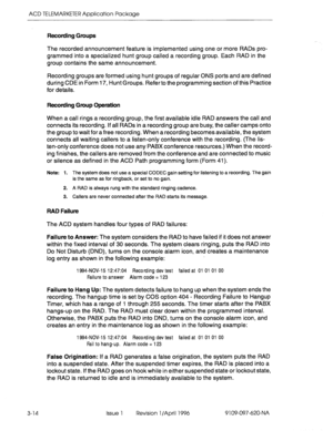 Page 169ACD TELEMARKETER Application Package 
Recording Groups 
3-14 
The recorded announcement feature is implemented using one or more RADs pro- 
grammed into a specialized hunt group called a recording group. Each RAD in the 
group contains the same announcement. 
Recording groups are formed using hunt groups of regular ONS ports and are defined 
during CDE in Form 17, Hunt Groups. Referto the programming section of this Practice 
for details. 
Recording Group Operation 
When a call rings a recording group,...