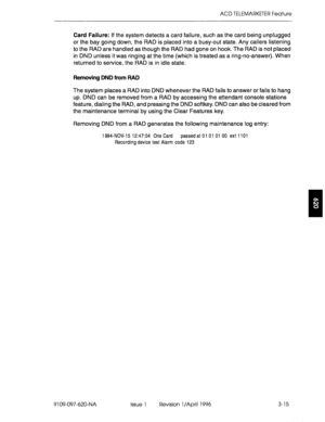 Page 170ACD TELEMARKETER Feature 
Card Failure: If the system detects a card failure, such as the card being unplugged 
or the bay going down, the RAD is placed into a busy-out state. Any callers listening 
to the RAD are handled as though the RAD had gone on hook. The RAD is not placed 
in DND unless it was ringing at the time (which is treated as a ring-no-answer). When 
returned to service, the RAD is in idle state. 
Removing DND from RAD 
The system places a RAD into DND whenever the RAD fails to answer or...