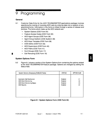 Page 1729 Programming 
General 
9.1 Customer Data Entry for the ACD TELfMARKETE/? applications package involves 
specifying the routing of incoming ACD calls by entering data into a network of pro- 
gramming forms. Information in the forms is linked through a series of indexes and 
pointers. The forms which make up the ACD network are: 
l System Options (CDE Form 04) 
l Feature Access Codes (CDE Form 02) 
l ACD Agent Groups (CDE Form 39) 
l Agent Group Subform (CDE Subform 39) 
. ACD Keys Template (CDE Form 38)...