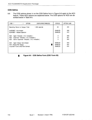 Page 179ACD TELEMARKETER Application Package 
COS Define 
9.6 The COS options shown in on the COS Define form in Figure 9-5 apply to the ACD 
feature. These ACD options are explained below. The COS options for ACD are de- 
scribed below in Table 9-5. 
[ CQS: 1 1 OPTI ON (DISPLAYING ENABLED) STATUS OPTION NUM 
Recording Failure to Hangup Timer 
l-255 seconds 30 404 
SUPERSET 
- Auto Answer 
ENABLED 
600 
SUPERSET 
- Headset Operation 
ENABLED 
612 
ACD 
- Agent Template ( O-3, O=disable ) 
0 
650 
ACD 
-...